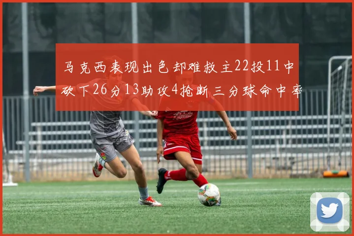 马克西表现出色却难救主22投11中砍下26分13助攻4抢断三分球命中率低迷