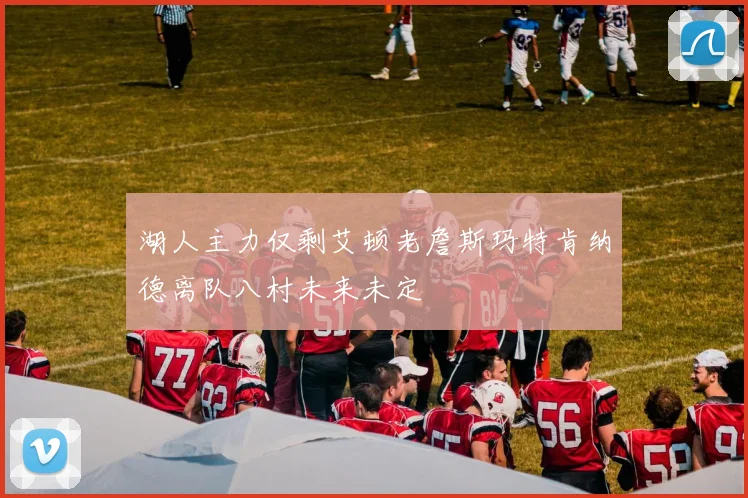 湖人主力仅剩艾顿老詹斯玛特肯纳德离队八村未来未定