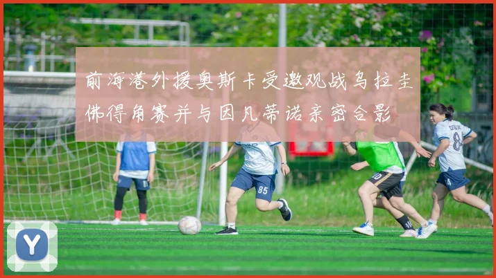 前海港外援奥斯卡受邀观战乌拉圭佛得角赛并与因凡蒂诺亲密合影