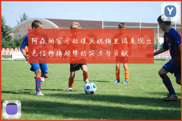 阿森纳官方社媒庆祝梅里诺表现出色信赖梅超锋的实力与贡献