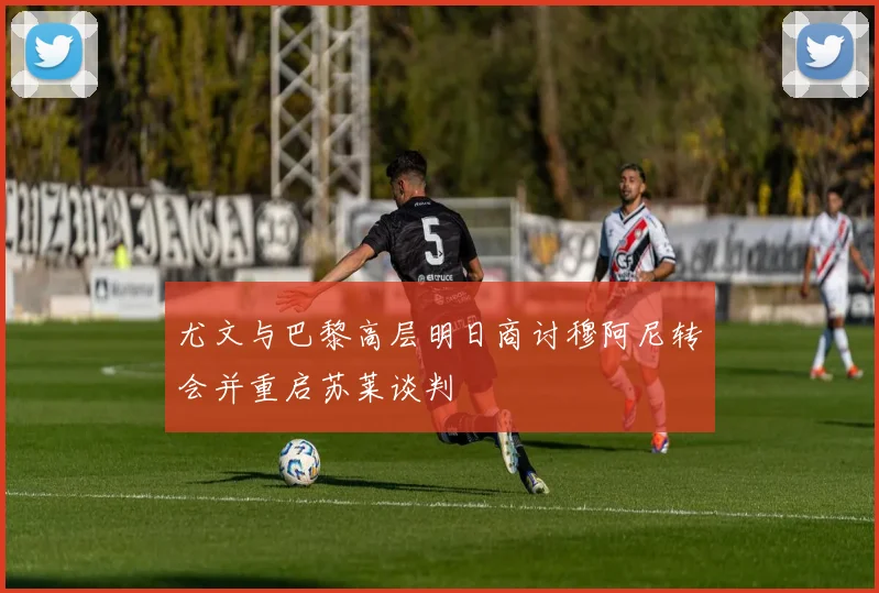 尤文与巴黎高层明日商讨穆阿尼转会并重启苏莱谈判