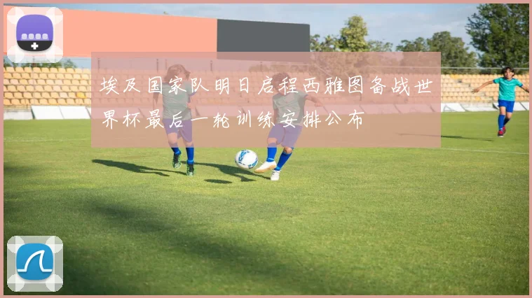 埃及国家队明日启程西雅图备战世界杯最后一轮训练安排公布