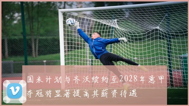 国米计划与齐沃续约至2028年意甲夺冠将显著提高其薪资待遇