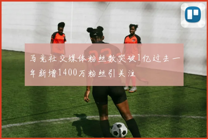 马竞社交媒体粉丝数突破1亿过去一年新增1400万粉丝引关注