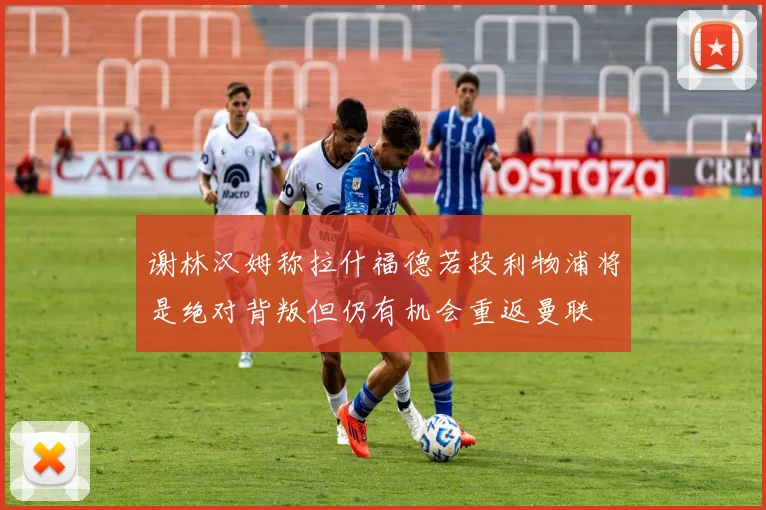 谢林汉姆称拉什福德若投利物浦将是绝对背叛但仍有机会重返曼联