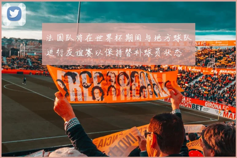 法国队将在世界杯期间与地方球队进行友谊赛以保持替补球员状态
