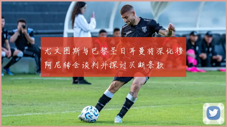 尤文图斯与巴黎圣日耳曼将深化穆阿尼转会谈判并探讨买断条款
