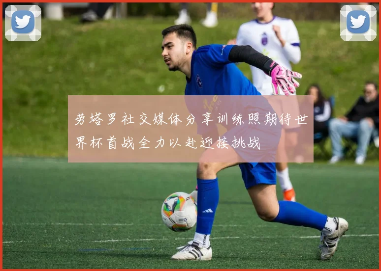 劳塔罗社交媒体分享训练照期待世界杯首战全力以赴迎接挑战