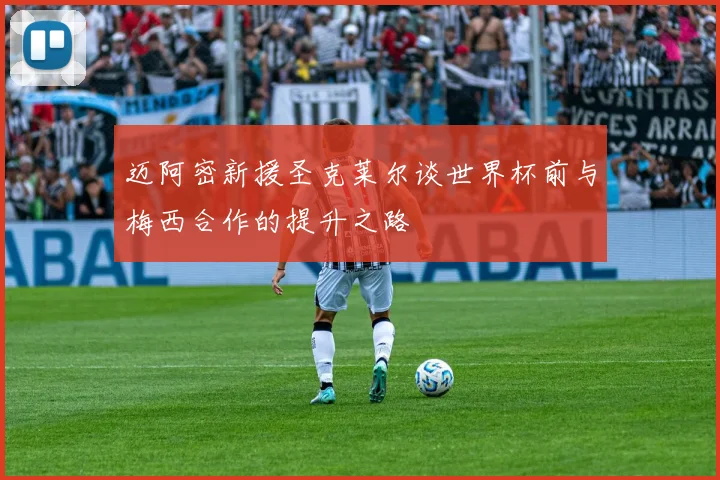 迈阿密新援圣克莱尔谈世界杯前与梅西合作的提升之路