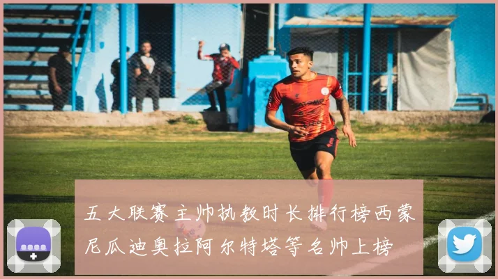 五大联赛主帅执教时长排行榜西蒙尼瓜迪奥拉阿尔特塔等名帅上榜