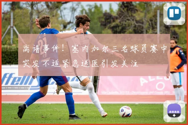 离谱事件！塞内加尔三名球员赛中突发不适紧急送医引发关注