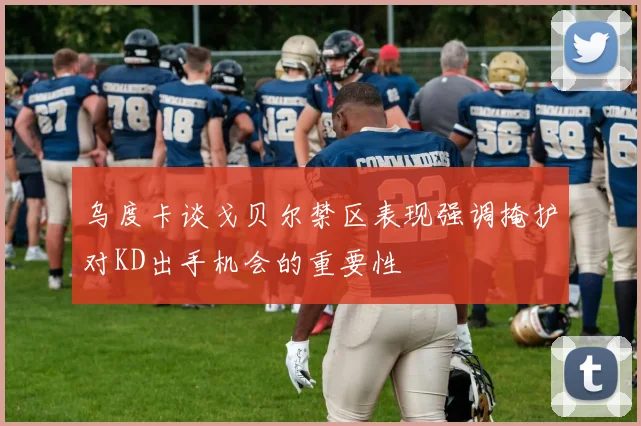 乌度卡谈戈贝尔禁区表现强调掩护对KD出手机会的重要性