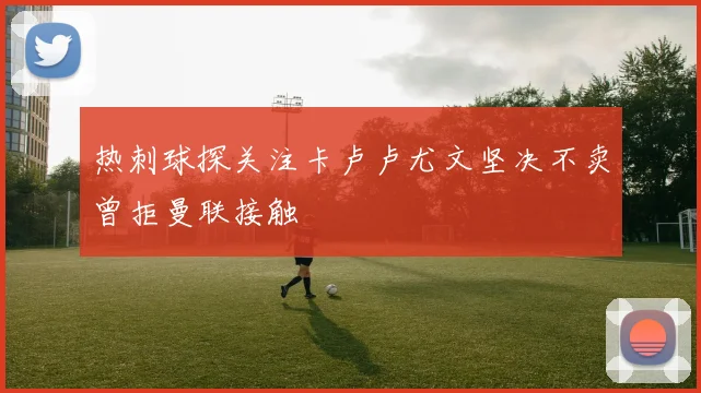 热刺球探关注卡卢卢尤文坚决不卖曾拒曼联接触