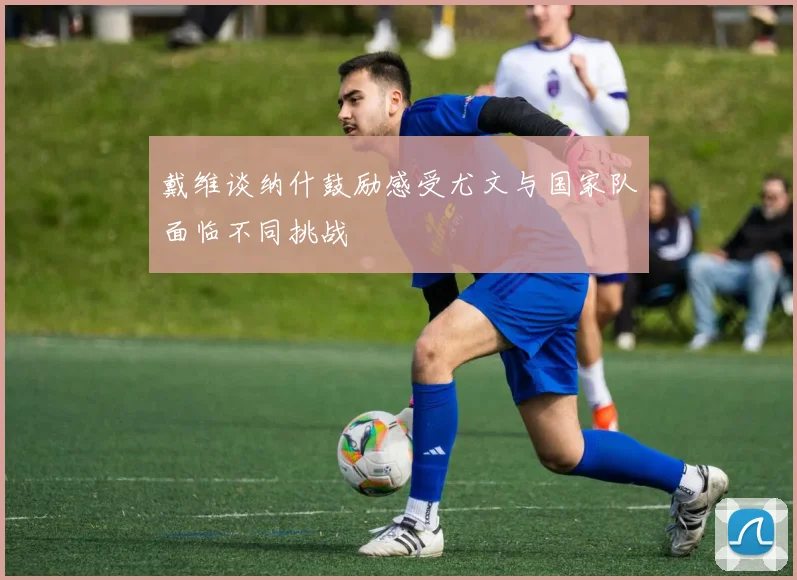 戴维谈纳什鼓励感受尤文与国家队面临不同挑战